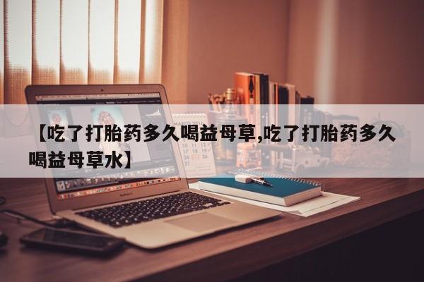 药流药怎么购买【吃了打胎药多久喝益母草,吃了打胎药多久喝益母草水】
