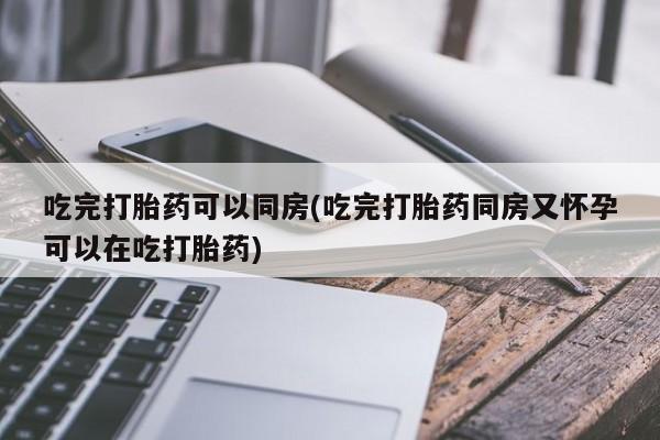 药流药怎么购买吃完打胎药可以同房(吃完打胎药同房又怀孕可以在吃打胎药)