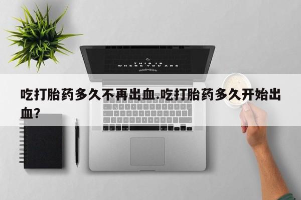 药流药怎么购买吃打胎药多久不再出血.吃打胎药多久开始出血？