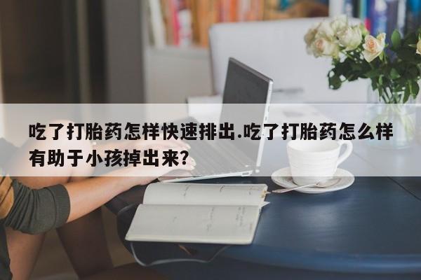 药流药怎么购买吃了打胎药怎样快速排出.吃了打胎药怎么样有助于小孩掉出来？
