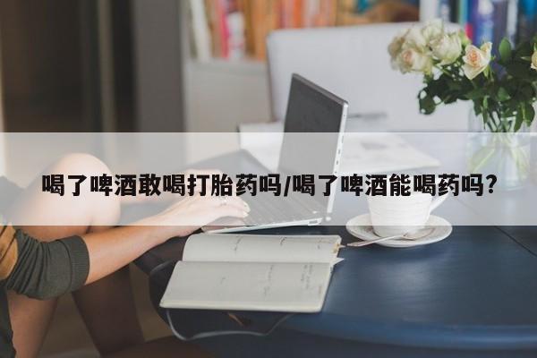 药流药怎么购买喝了啤酒敢喝打胎药吗/喝了啤酒能喝药吗?