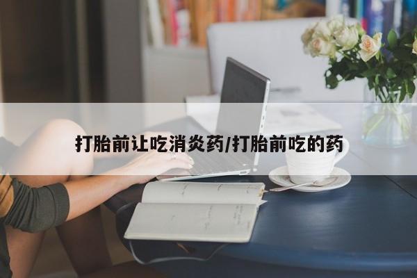 药流药怎么购买打胎前让吃消炎药/打胎前吃的药