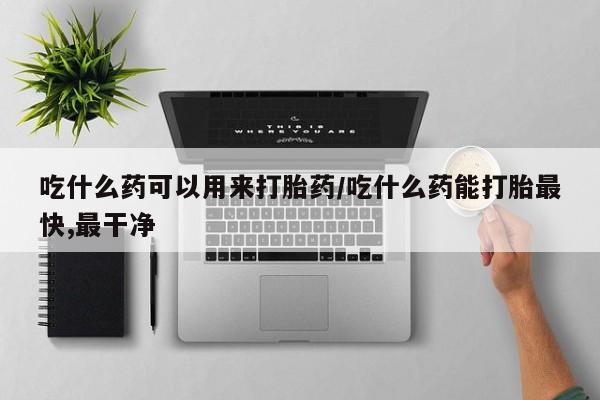 药流药怎么购买吃什么药可以用来打胎药/吃什么药能打胎最快,最干净