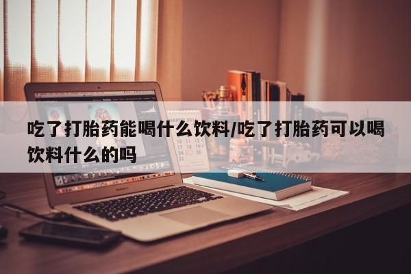 药流药怎么购买吃了打胎药能喝什么饮料/吃了打胎药可以喝饮料什么的吗