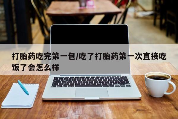 药流药怎么购买打胎药吃完第一包/吃了打胎药第一次直接吃饭了会怎么样