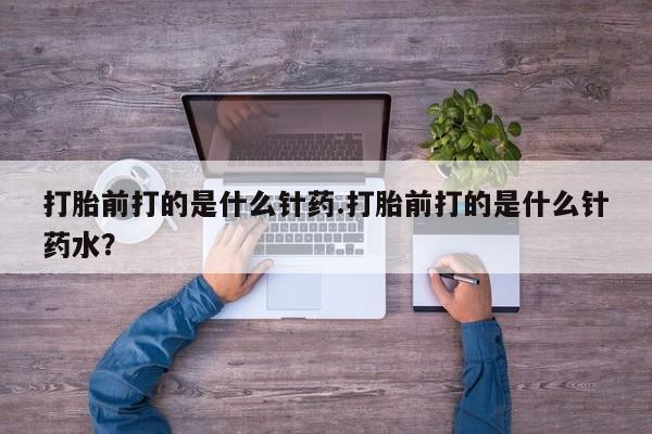 药流药怎么购买打胎前打的是什么针药.打胎前打的是什么针药水？