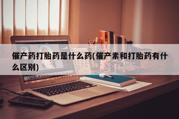 药流药怎么购买催产药打胎药是什么药(催产素和打胎药有什么区别)