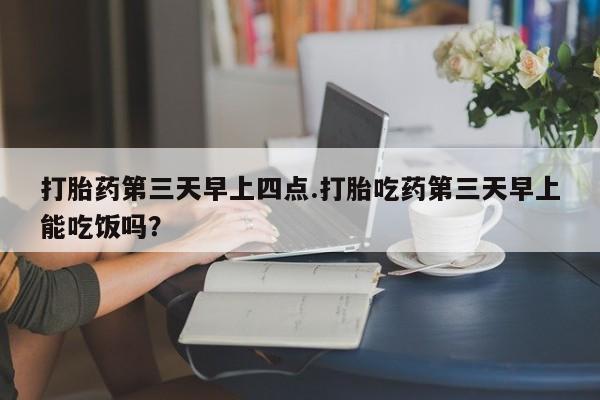 药流药怎么购买打胎药第三天早上四点.打胎吃药第三天早上能吃饭吗？