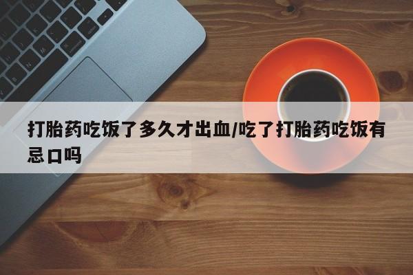 药流药怎么购买打胎药吃饭了多久才出血/吃了打胎药吃饭有忌口吗