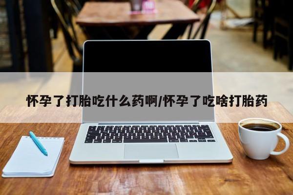 药流药怎么购买怀孕了打胎吃什么药啊/怀孕了吃啥打胎药