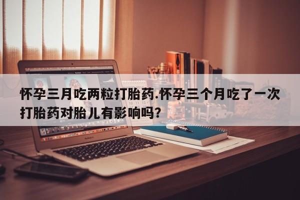 药流药怎么购买怀孕三月吃两粒打胎药.怀孕三个月吃了一次打胎药对胎儿有影响吗？