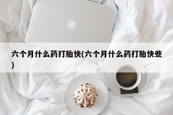 药流药怎么购买六个月什么药打胎快(六个月什么药打胎快些)