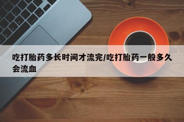 药流药怎么购买吃打胎药多长时间才流完/吃打胎药一般多久会流血