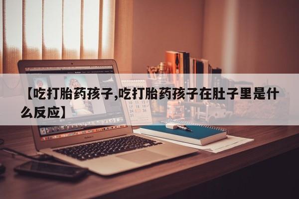 药流药怎么购买【吃打胎药孩子,吃打胎药孩子在肚子里是什么反应】