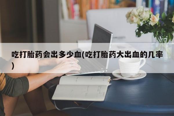 药流药怎么购买吃打胎药会出多少血(吃打胎药大出血的几率)