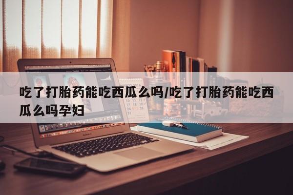 药流药怎么购买吃了打胎药能吃西瓜么吗/吃了打胎药能吃西瓜么吗孕妇