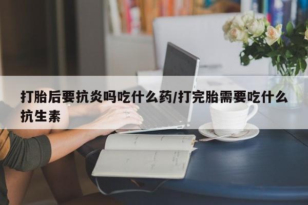 药流药怎么购买打胎后要抗炎吗吃什么药/打完胎需要吃什么抗生素