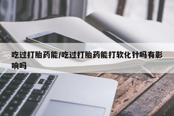 药流药怎么购买吃过打胎药能/吃过打胎药能打软化针吗有影响吗