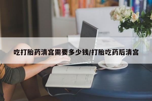 药流药怎么购买吃打胎药清宫需要多少钱/打胎吃药后清宫