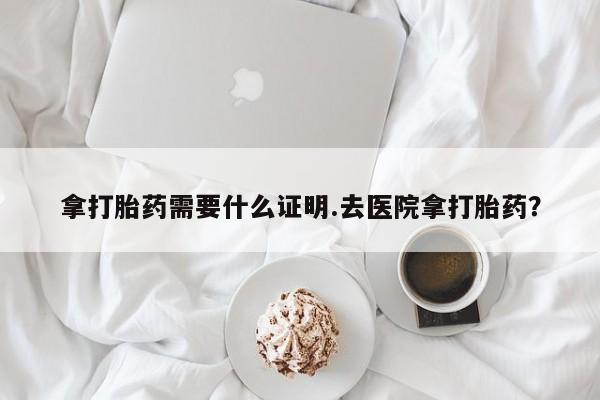 药流药怎么购买拿打胎药需要什么证明.去医院拿打胎药？