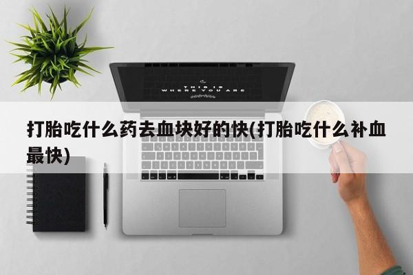 药流药怎么购买打胎吃什么药去血块好的快(打胎吃什么补血最快)
