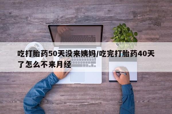 药流药怎么购买吃打胎药50天没来姨妈/吃完打胎药40天了怎么不来月经