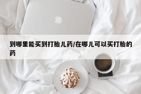 药流药怎么购买到哪里能买到打胎儿药/在哪儿可以买打胎的药