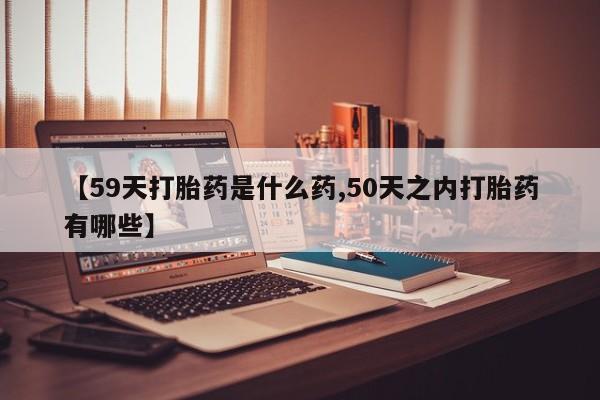 药流药怎么购买【59天打胎药是什么药,50天之内打胎药有哪些】
