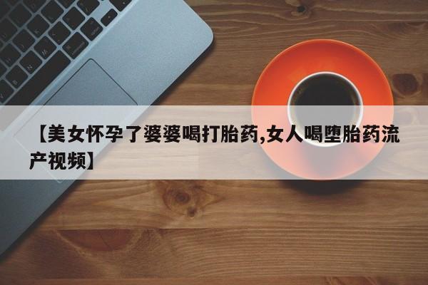 药流药怎么购买【美女怀孕了婆婆喝打胎药,女人喝堕胎药流产视频】