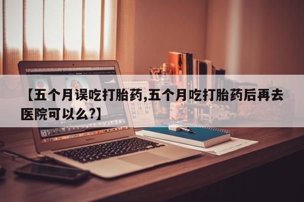 药流药怎么购买【五个月误吃打胎药,五个月吃打胎药后再去医院可以么?】