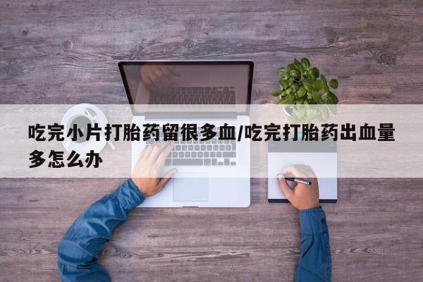 药流药怎么购买吃完小片打胎药留很多血/吃完打胎药出血量多怎么办