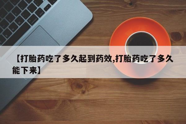 药流药怎么购买【打胎药吃了多久起到药效,打胎药吃了多久能下来】