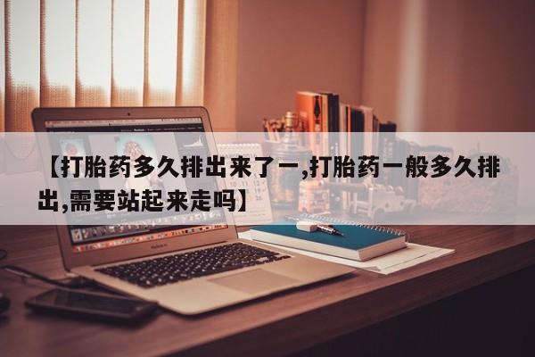 药流药怎么购买【打胎药多久排出来了一,打胎药一般多久排出,需要站起来走吗】