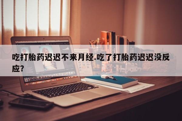 药流药怎么购买吃打胎药迟迟不来月经.吃了打胎药迟迟没反应？