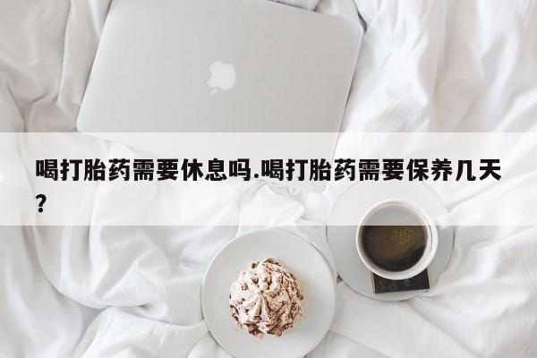 药流药怎么购买喝打胎药需要休息吗.喝打胎药需要保养几天？