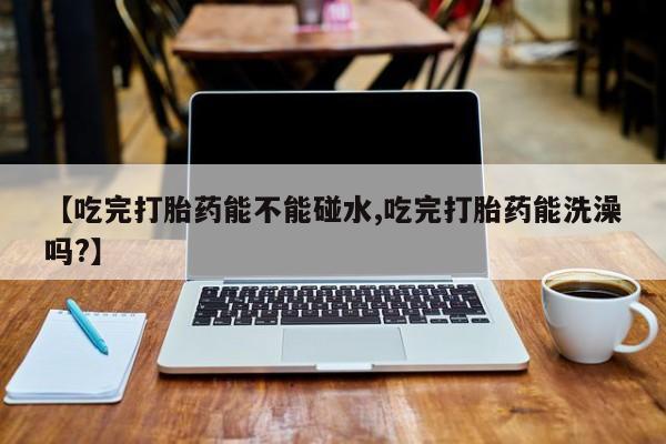 药流药怎么购买【吃完打胎药能不能碰水,吃完打胎药能洗澡吗?】