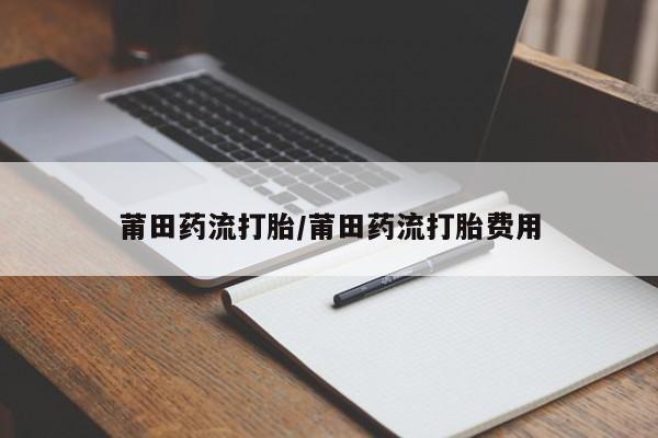 药流药怎么购买莆田药流打胎/莆田药流打胎费用
