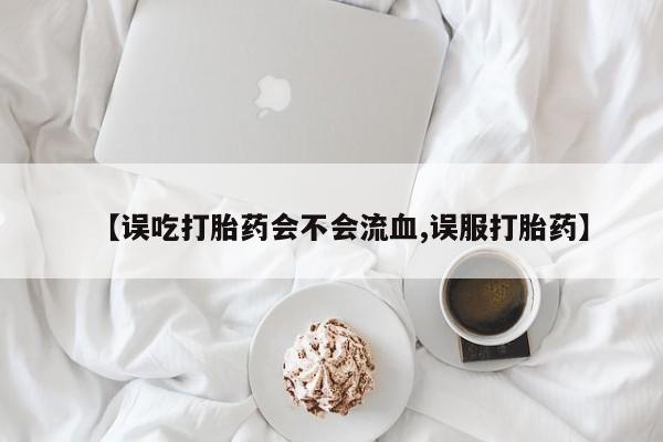 药流药怎么购买【误吃打胎药会不会流血,误服打胎药】