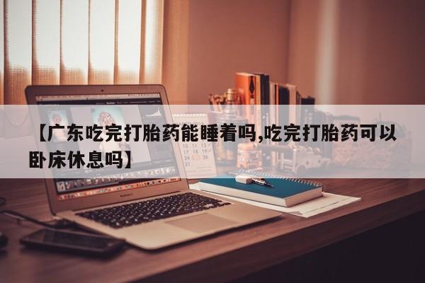 药流药怎么购买【广东吃完打胎药能睡着吗,吃完打胎药可以卧床休息吗】