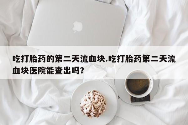 药流药怎么购买吃打胎药的第二天流血块.吃打胎药第二天流血块医院能查出吗？