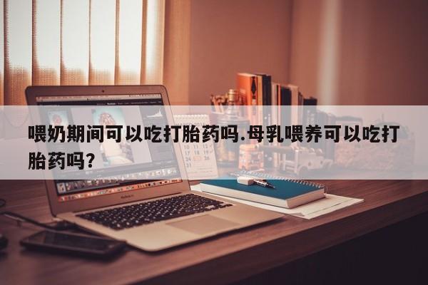 药流药怎么购买喂奶期间可以吃打胎药吗.母乳喂养可以吃打胎药吗？