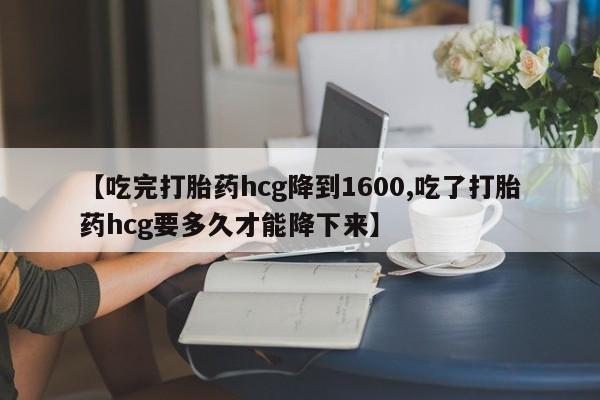 药流药怎么购买【吃完打胎药hcg降到1600,吃了打胎药hcg要多久才能降下来】