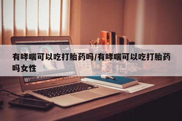 药流药怎么购买有哮喘可以吃打胎药吗/有哮喘可以吃打胎药吗女性