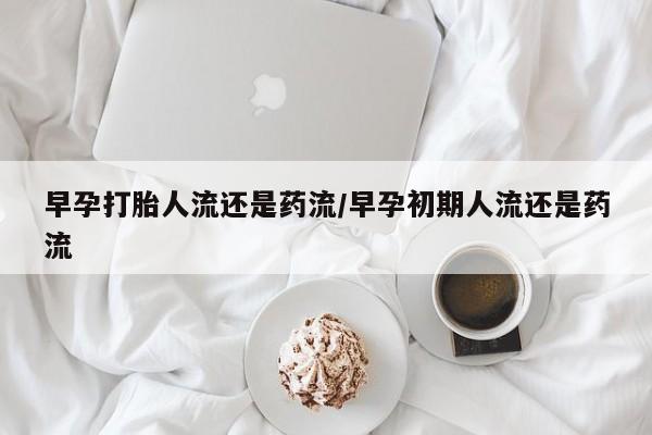 药流药怎么购买早孕打胎人流还是药流/早孕初期人流还是药流