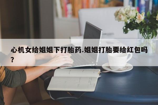 药流药怎么购买心机女给姐姐下打胎药.姐姐打胎要给红包吗？