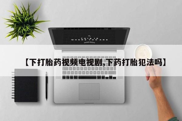 药流药怎么购买【下打胎药视频电视剧,下药打胎犯法吗】