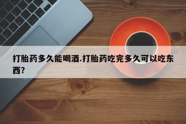 药流药怎么购买打胎药多久能喝酒.打胎药吃完多久可以吃东西？