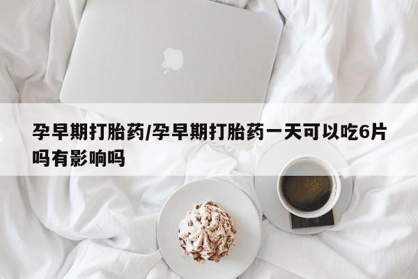 药流药怎么购买孕早期打胎药/孕早期打胎药一天可以吃6片吗有影响吗