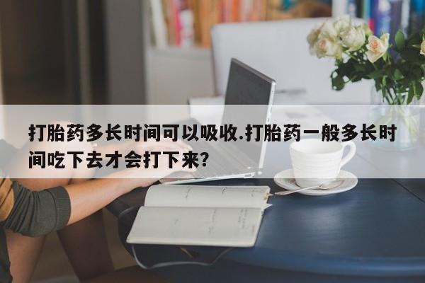 药流药怎么购买打胎药多长时间可以吸收.打胎药一般多长时间吃下去才会打下来？