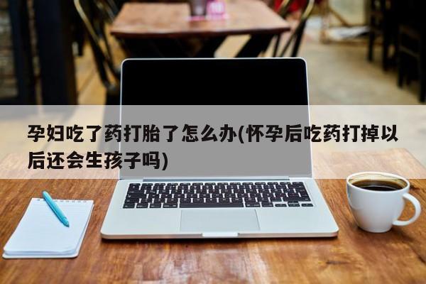 药流药怎么购买孕妇吃了药打胎了怎么办(怀孕后吃药打掉以后还会生孩子吗)